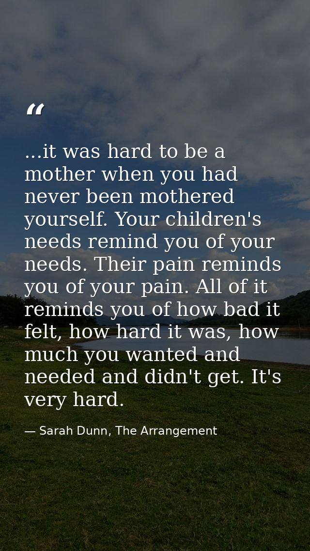 ...it was hard to be a mother when you had never been mothered yourself. Your children's needs remind you of your needs. — Sarah Dunn, The Arrangement