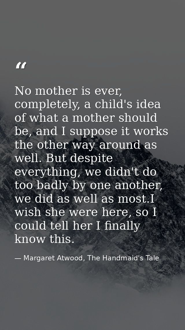 No mother is ever, completely, a child's idea of what a mother should be, and I suppose it works the other way around as — Margaret Atwood, The Handmaid's Tale