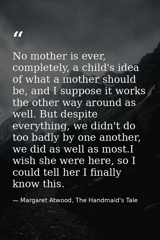 No mother is ever, completely, a child's idea of what a mother should be, and I suppose it works the other way around as — Margaret Atwood, The Handmaid's Tale