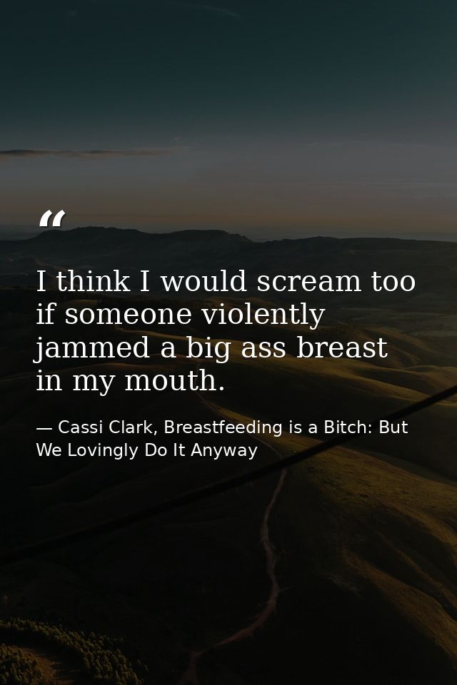 I think I would scream too if someone violently jammed a big ass breast in my mouth. — Cassi Clark, Breastfeeding is a Bitch: But We Lovingly Do It Anyway