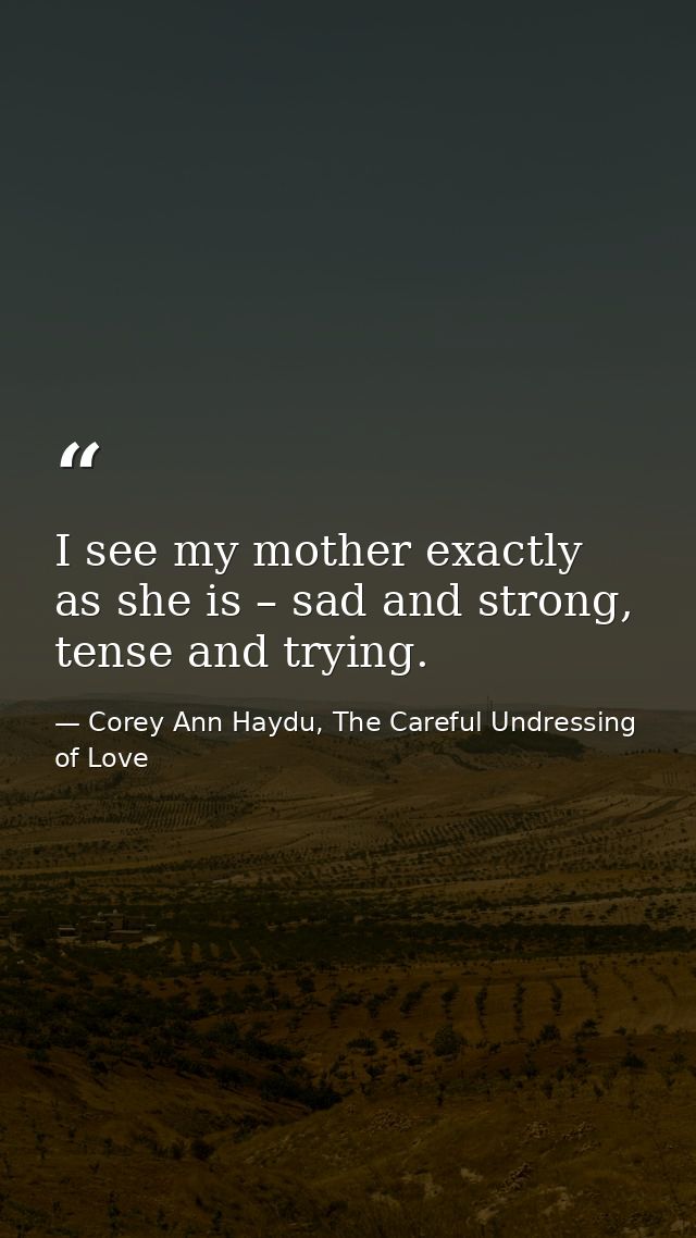 I see my mother exactly as she is – sad and strong, tense and trying. — Corey Ann Haydu, The Careful Undressing of Love