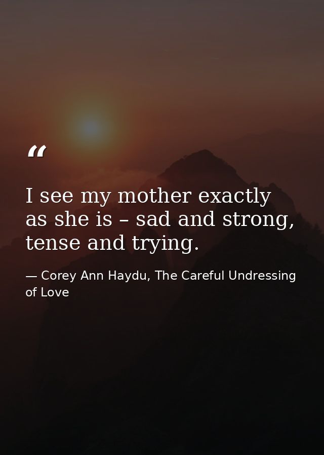 I see my mother exactly as she is – sad and strong, tense and trying. — Corey Ann Haydu, The Careful Undressing of Love
