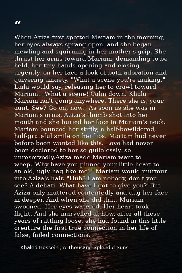 When Aziza first spotted Mariam in the morning, her eyes always sprang open, and she began mewling and squirming in her  — Khaled Hosseini, A Thousand Splendid Suns