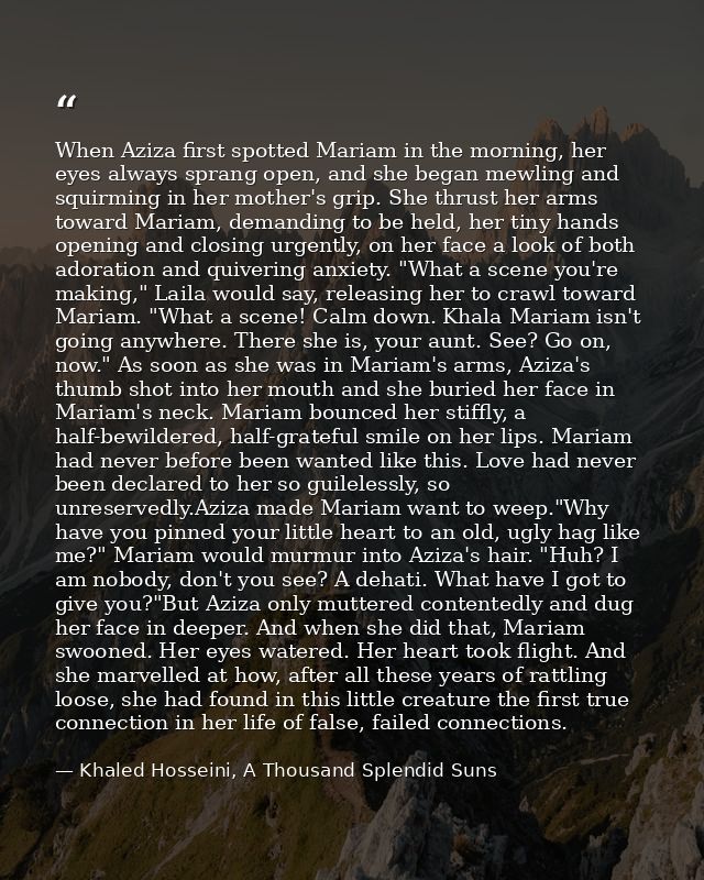 When Aziza first spotted Mariam in the morning, her eyes always sprang open, and she began mewling and squirming in her  — Khaled Hosseini, A Thousand Splendid Suns