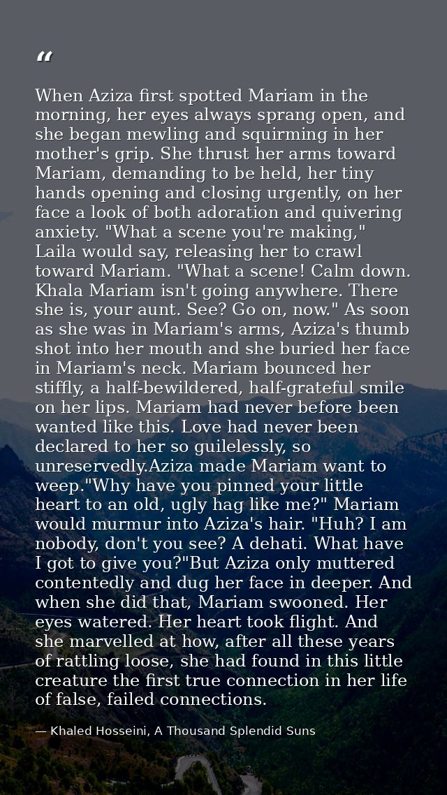 When Aziza first spotted Mariam in the morning, her eyes always sprang open, and she began mewling and squirming in her  — Khaled Hosseini, A Thousand Splendid Suns