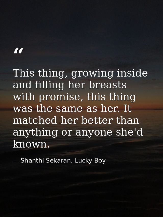This thing, growing inside and filling her breasts with promise, this thing was the same as her. It matched her better t — Shanthi Sekaran, Lucky Boy