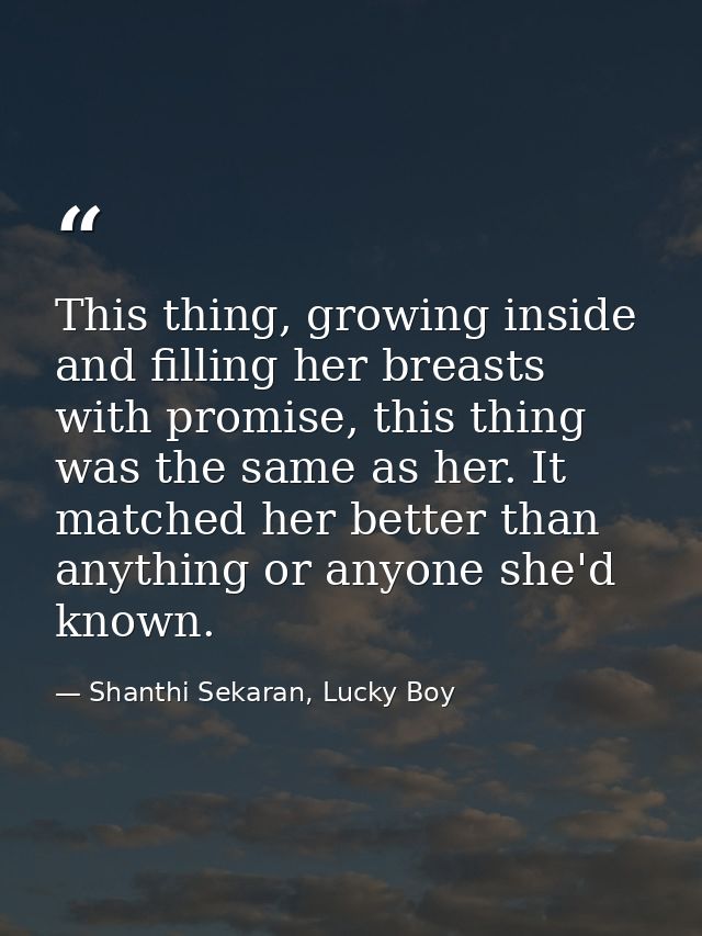 This thing, growing inside and filling her breasts with promise, this thing was the same as her. It matched her better t — Shanthi Sekaran, Lucky Boy