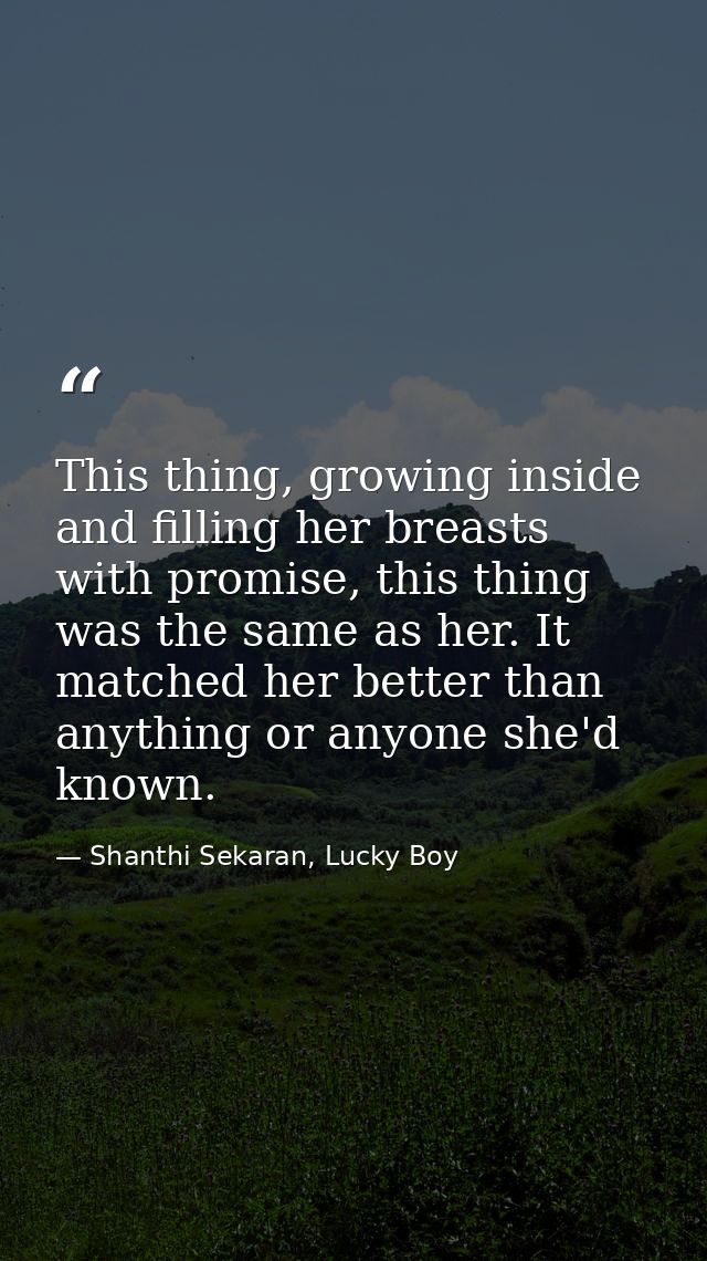 This thing, growing inside and filling her breasts with promise, this thing was the same as her. It matched her better t — Shanthi Sekaran, Lucky Boy