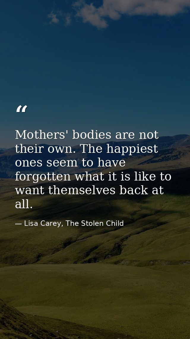 Mothers' bodies are not their own. The happiest ones seem to have forgotten what it is like to want themselves back at a — Lisa Carey, The Stolen Child