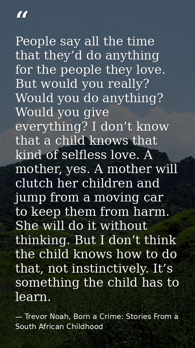 People say all the time that they’d do anything for the people they love. But would you really? Would you do anything? W — Trevor Noah, Born a Crime: Stories From a South African Childhood