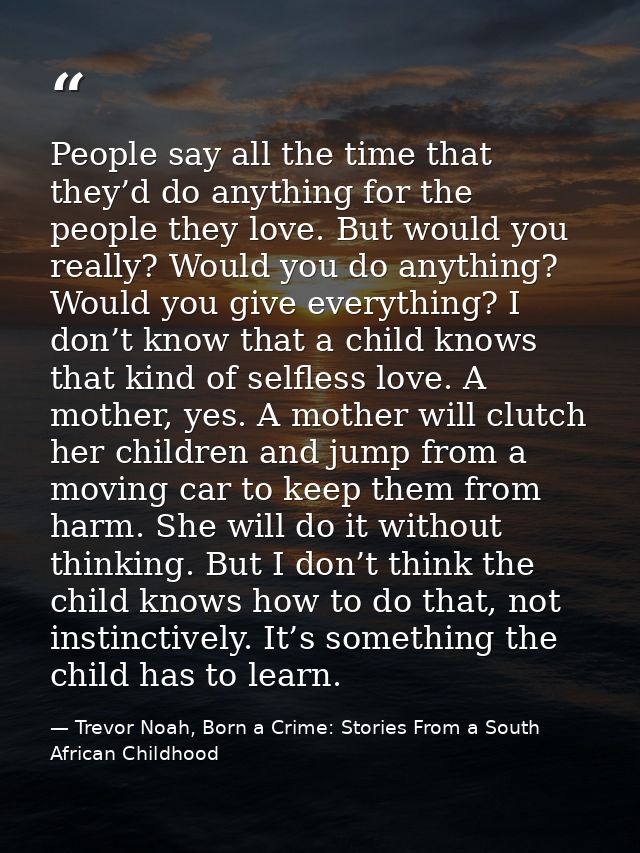 People say all the time that they’d do anything for the people they love. But would you really? Would you do anything? W — Trevor Noah, Born a Crime: Stories From a South African Childhood