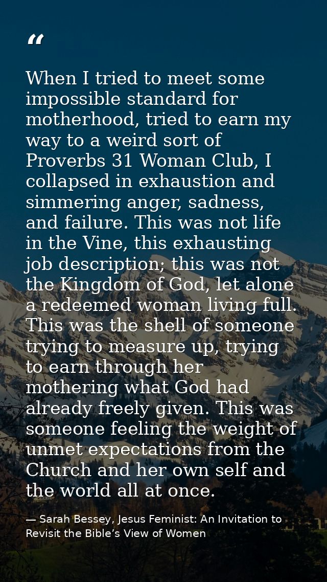When I tried to meet some impossible standard for motherhood, tried to earn my way to a weird sort of Proverbs 31 Woman  — Sarah Bessey, Jesus Feminist: An Invitation to Revisit the Bible’s View of Women