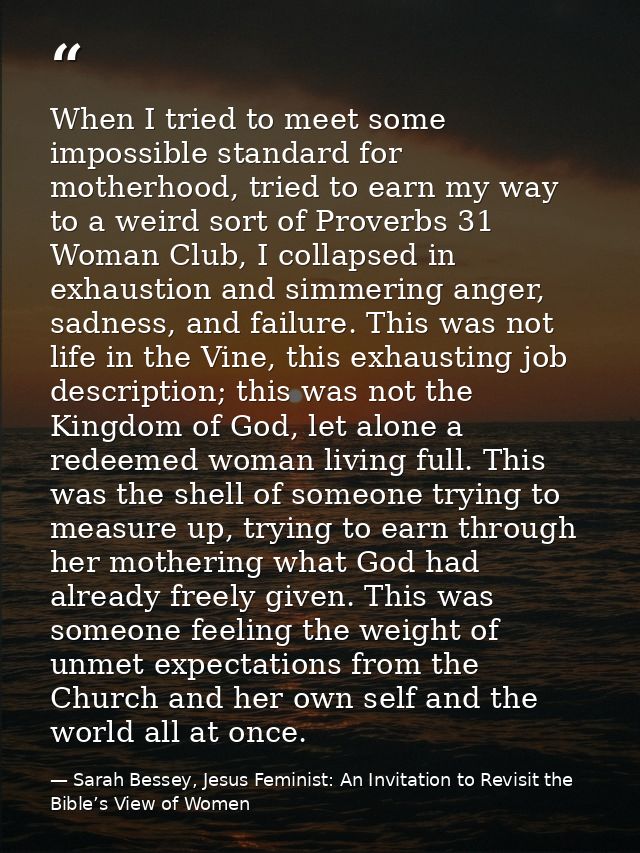 When I tried to meet some impossible standard for motherhood, tried to earn my way to a weird sort of Proverbs 31 Woman  — Sarah Bessey, Jesus Feminist: An Invitation to Revisit the Bible’s View of Women
