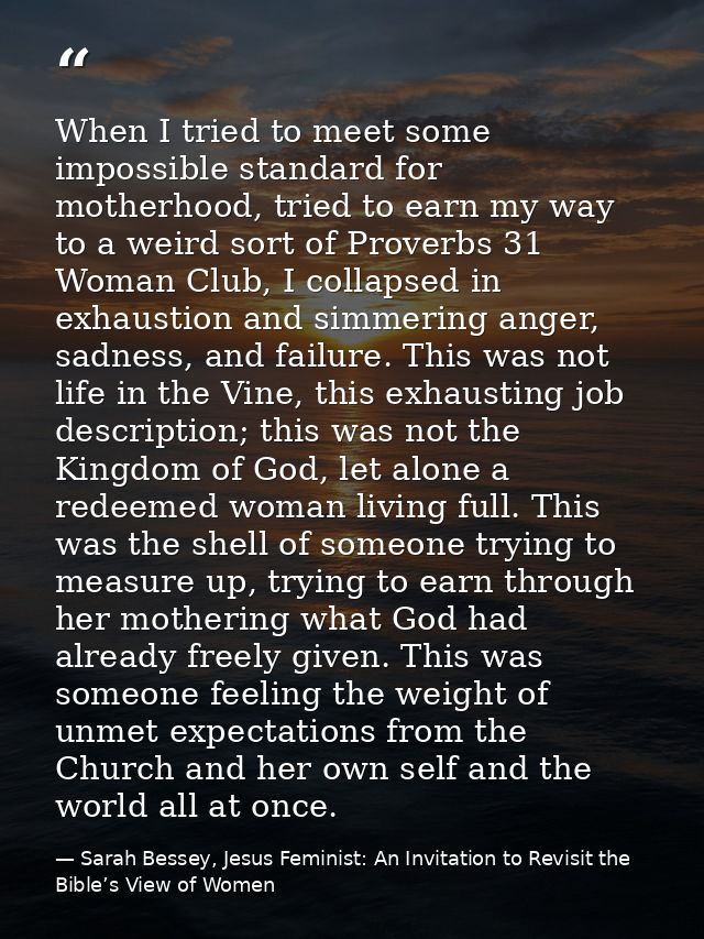 When I tried to meet some impossible standard for motherhood, tried to earn my way to a weird sort of Proverbs 31 Woman  — Sarah Bessey, Jesus Feminist: An Invitation to Revisit the Bible’s View of Women