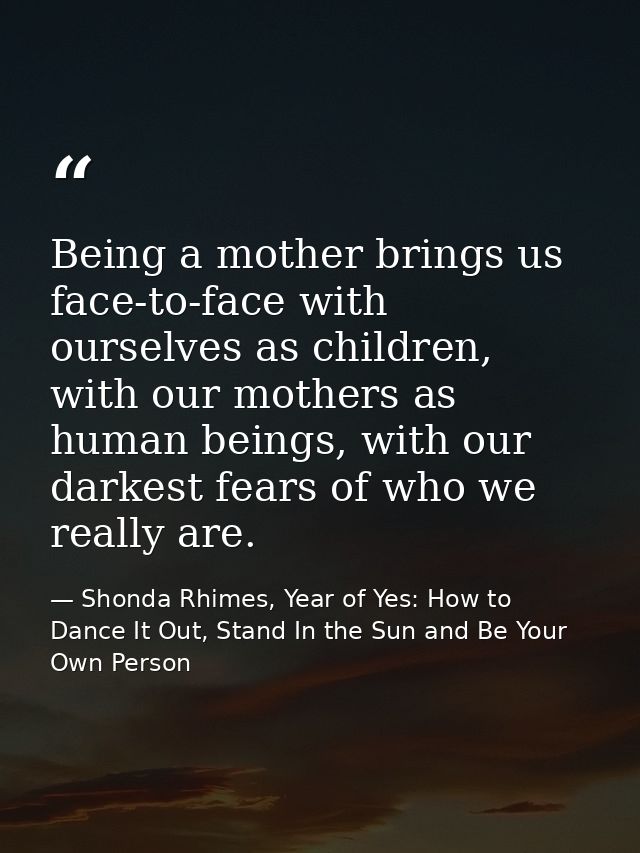 Being a mother brings us face-to-face with ourselves as children, with our mothers as human beings, with our darkest fea — Shonda Rhimes, Year of Yes: How to Dance It Out, Stand In the Sun and Be Your Own Person