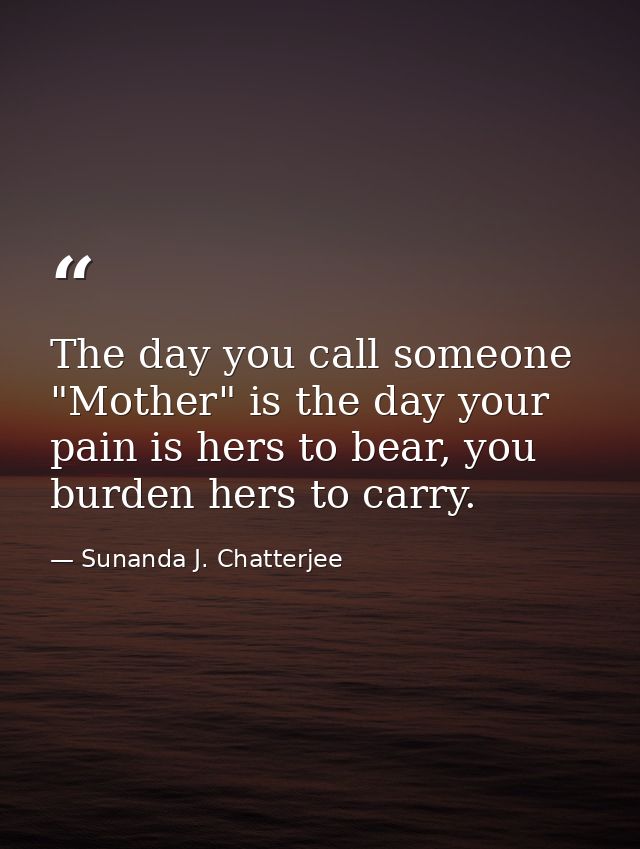 The day you call someone "Mother" is the day your pain is hers to bear, you burden hers to carry. — Sunanda J. Chatterjee