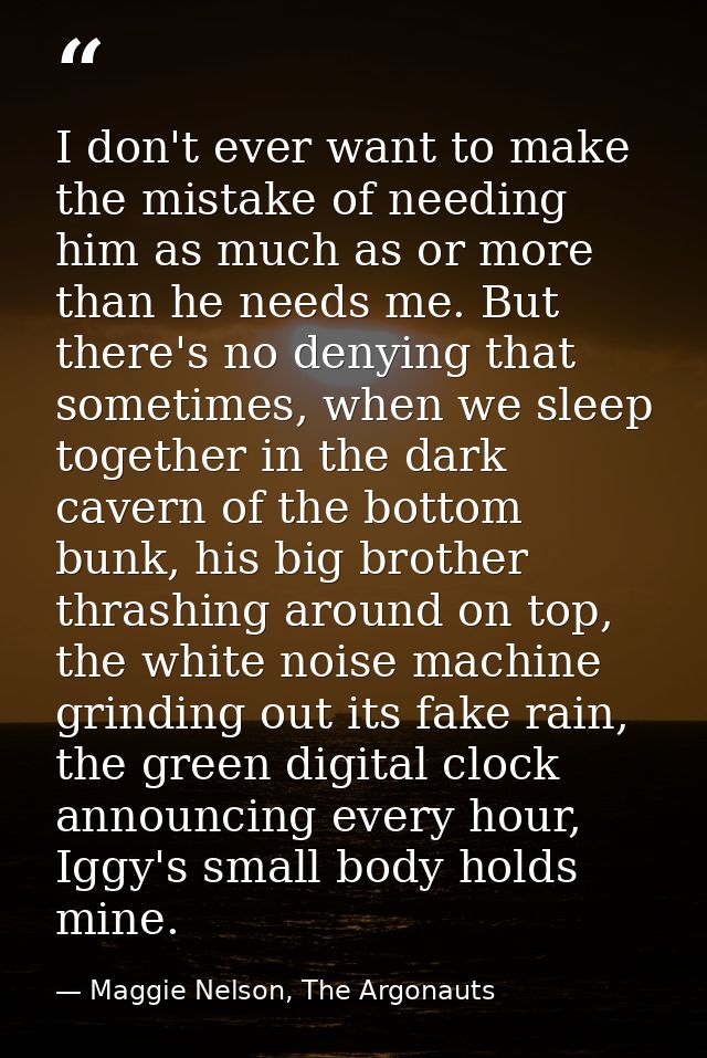 I don't ever want to make the mistake of needing him as much as or more than he needs me. But there's no denying that so — Maggie Nelson, The Argonauts