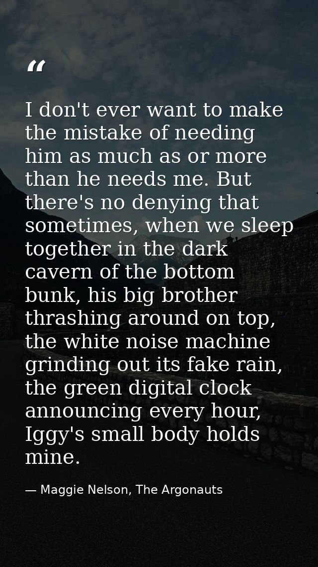 I don't ever want to make the mistake of needing him as much as or more than he needs me. But there's no denying that so — Maggie Nelson, The Argonauts
