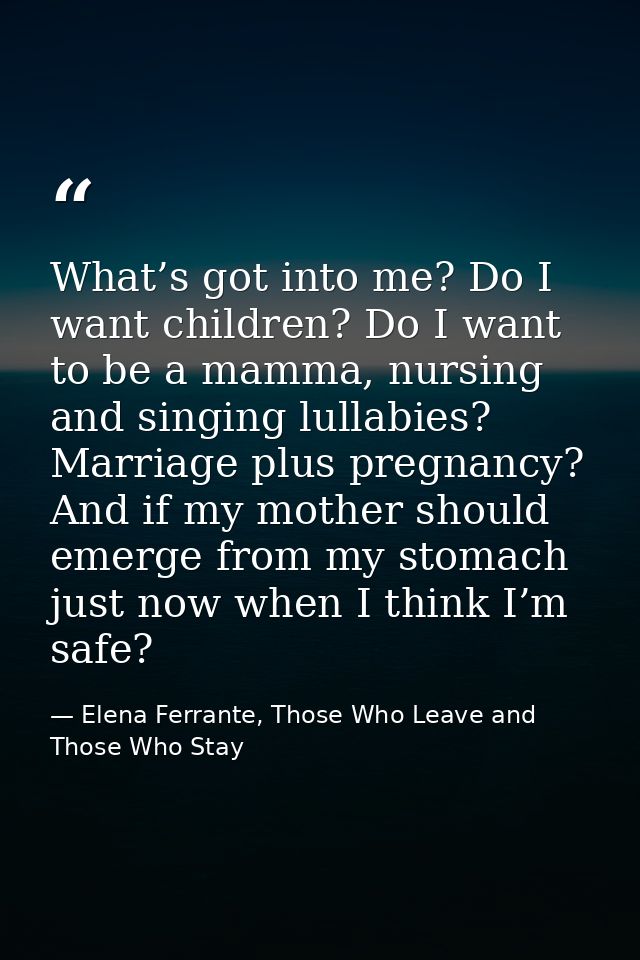 What’s got into me? Do I want children? Do I want to be a mamma, nursing and singing lullabies? Marriage plus pregnancy? — Elena Ferrante, Those Who Leave and Those Who Stay