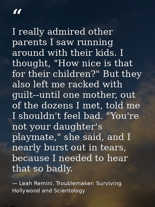 I really admired other parents I saw running around with their kids. I thought, "How nice is that for their children?" B — Leah Remini, Troublemaker: Surviving Hollywood and Scientology