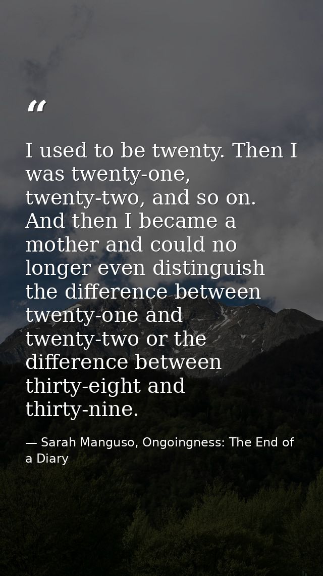 I used to be twenty. Then I was twenty-one, twenty-two, and so on. And then I became a mother and could no longer even d — Sarah Manguso, Ongoingness: The End of a Diary