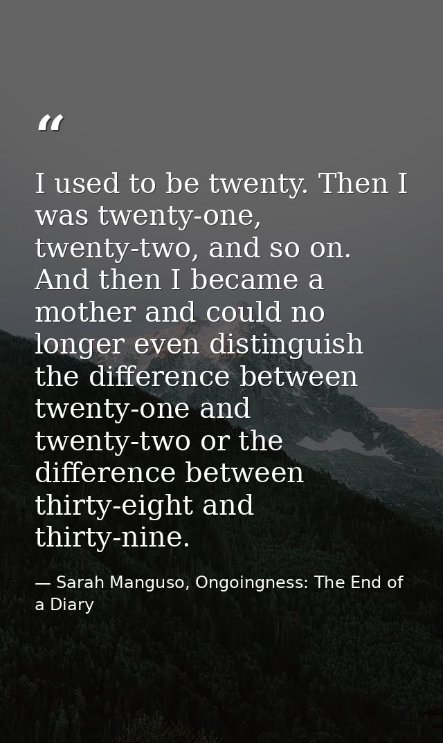 I used to be twenty. Then I was twenty-one, twenty-two, and so on. And then I became a mother and could no longer even d — Sarah Manguso, Ongoingness: The End of a Diary