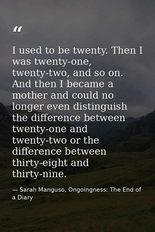 I used to be twenty. Then I was twenty-one, twenty-two, and so on. And then I became a mother and could no longer even d — Sarah Manguso, Ongoingness: The End of a Diary