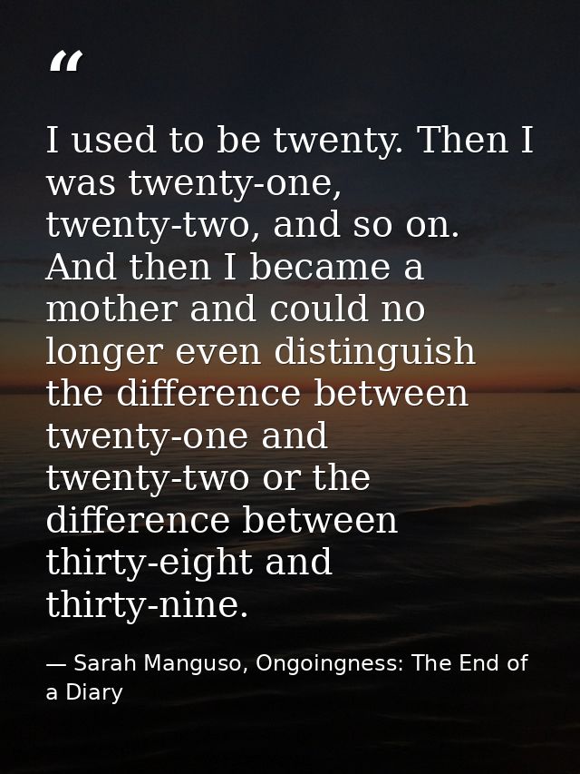 I used to be twenty. Then I was twenty-one, twenty-two, and so on. And then I became a mother and could no longer even d — Sarah Manguso, Ongoingness: The End of a Diary