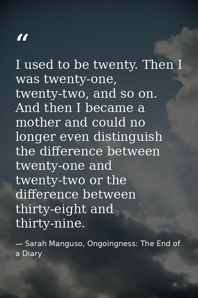 I used to be twenty. Then I was twenty-one, twenty-two, and so on. And then I became a mother and could no longer even d — Sarah Manguso, Ongoingness: The End of a Diary