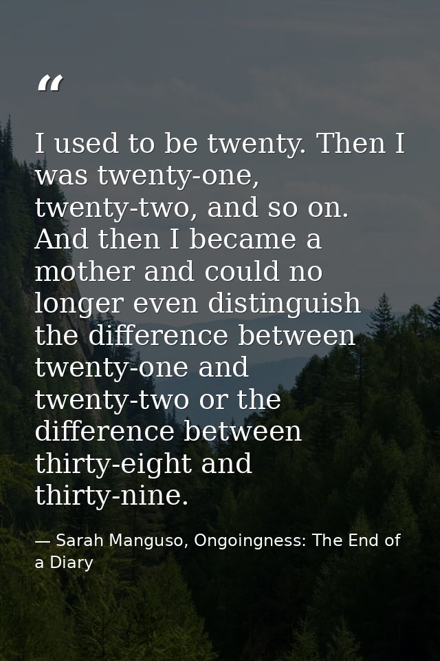 I used to be twenty. Then I was twenty-one, twenty-two, and so on. And then I became a mother and could no longer even d — Sarah Manguso, Ongoingness: The End of a Diary