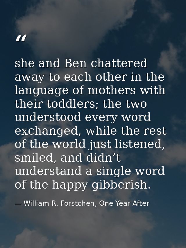 she and Ben chattered away to each other in the language of mothers with their toddlers; the two understood every word e — William R. Forstchen, One Year After