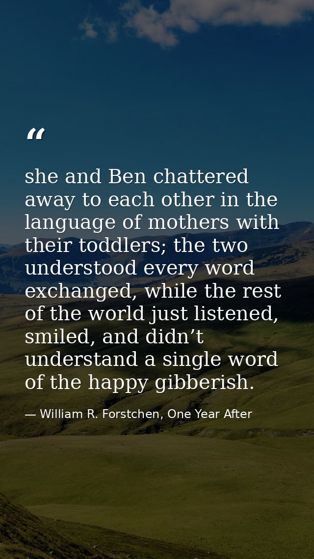 she and Ben chattered away to each other in the language of mothers with their toddlers; the two understood every word e — William R. Forstchen, One Year After