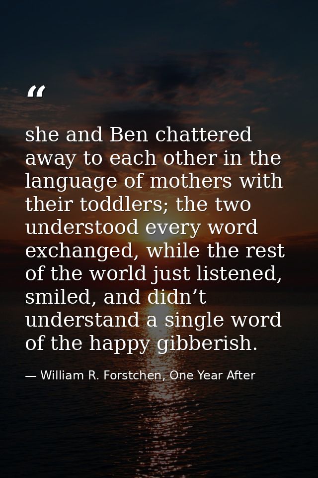 she and Ben chattered away to each other in the language of mothers with their toddlers; the two understood every word e — William R. Forstchen, One Year After