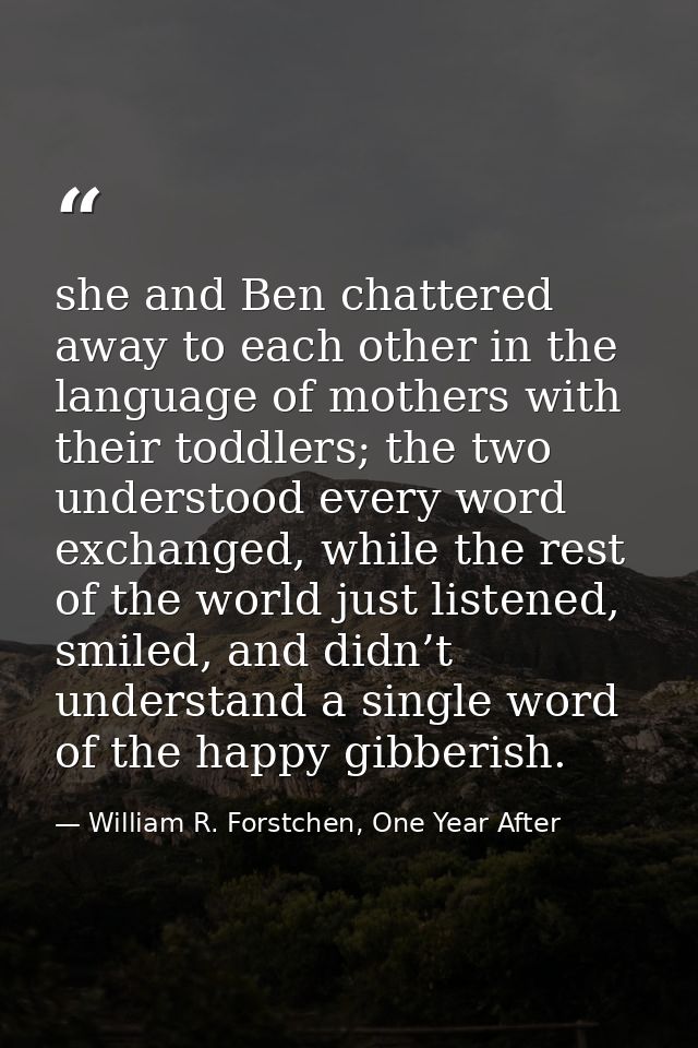 she and Ben chattered away to each other in the language of mothers with their toddlers; the two understood every word e — William R. Forstchen, One Year After
