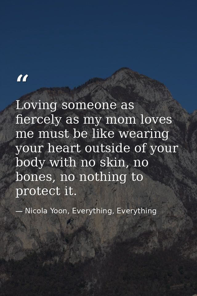Loving someone as fiercely as my mom loves me must be like wearing your heart outside of your body with no skin, no bone — Nicola Yoon, Everything, Everything