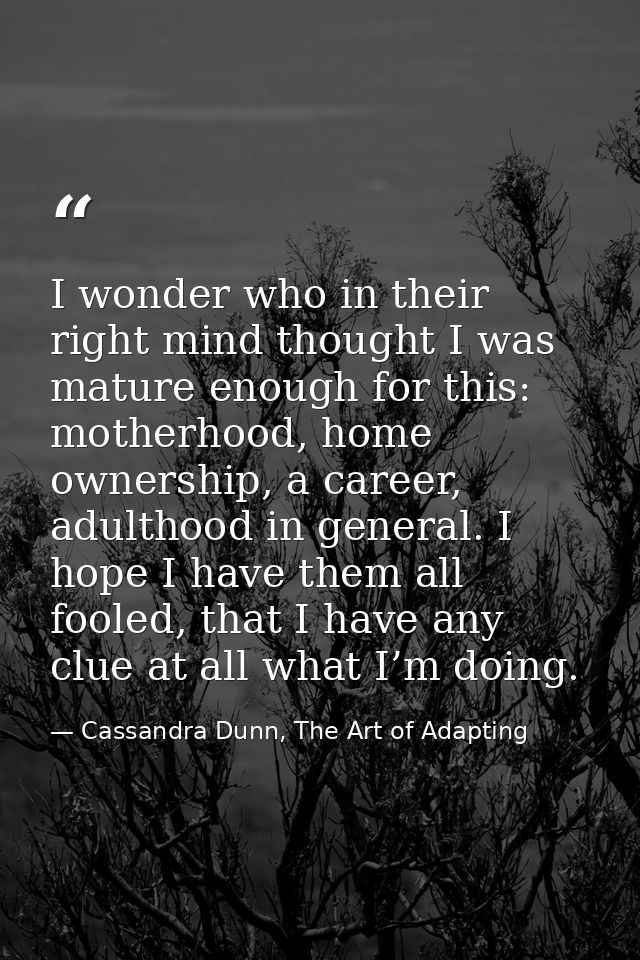I wonder who in their right mind thought I was mature enough for this: motherhood, home ownership, a career, adulthood i — Cassandra Dunn, The Art of Adapting