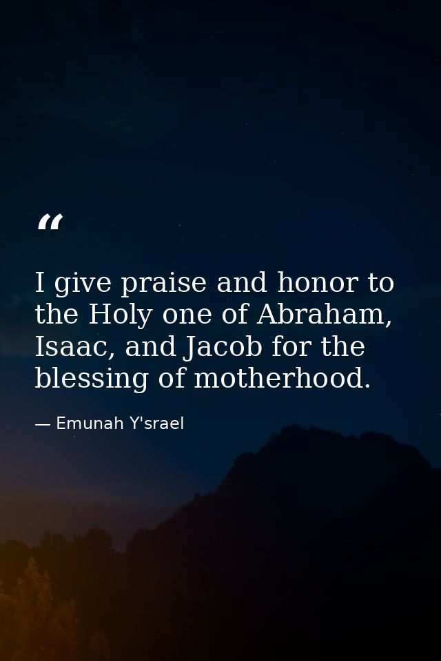 I give praise and honor to the Holy one of Abraham, Isaac, and Jacob for the blessing of motherhood. — Emunah Y'srael