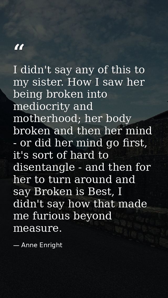 I didn't say any of this to my sister. How I saw her being broken into mediocrity and motherhood; her body broken and th — Anne Enright