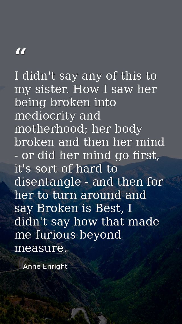 I didn't say any of this to my sister. How I saw her being broken into mediocrity and motherhood; her body broken and th — Anne Enright