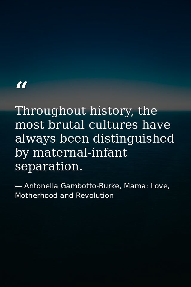 Throughout history, the most brutal cultures have always been distinguished by maternal-infant separation. — Antonella Gambotto-Burke, Mama: Love, Motherhood and Revolution