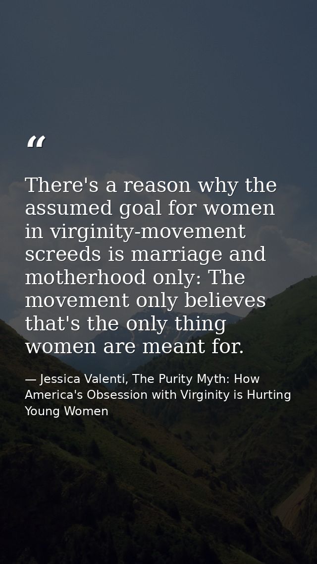 There's a reason why the assumed goal for women in virginity-movement screeds is marriage and motherhood only: The movem — Jessica Valenti, The Purity Myth: How America's Obsession with Virginity is Hurting Young Women