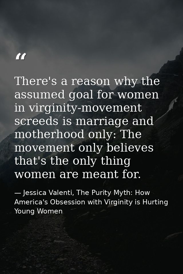 There's a reason why the assumed goal for women in virginity-movement screeds is marriage and motherhood only: The movem — Jessica Valenti, The Purity Myth: How America's Obsession with Virginity is Hurting Young Women