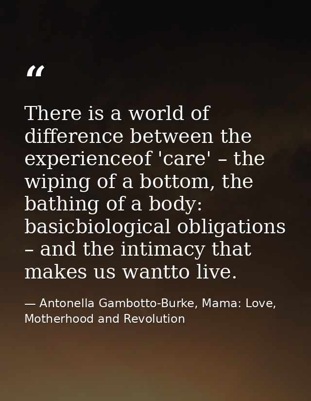 There is a world of difference between the experienceof 'care' – the wiping of a bottom, the bathing of a body: basicbio — Antonella Gambotto-Burke, Mama: Love, Motherhood and Revolution