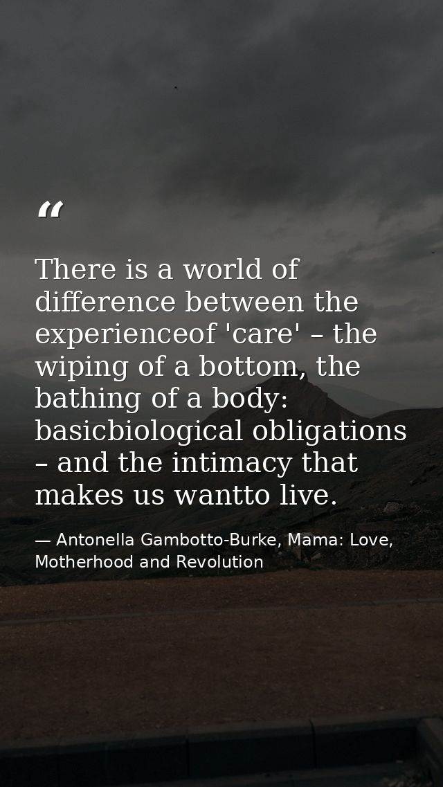 There is a world of difference between the experienceof 'care' – the wiping of a bottom, the bathing of a body: basicbio — Antonella Gambotto-Burke, Mama: Love, Motherhood and Revolution