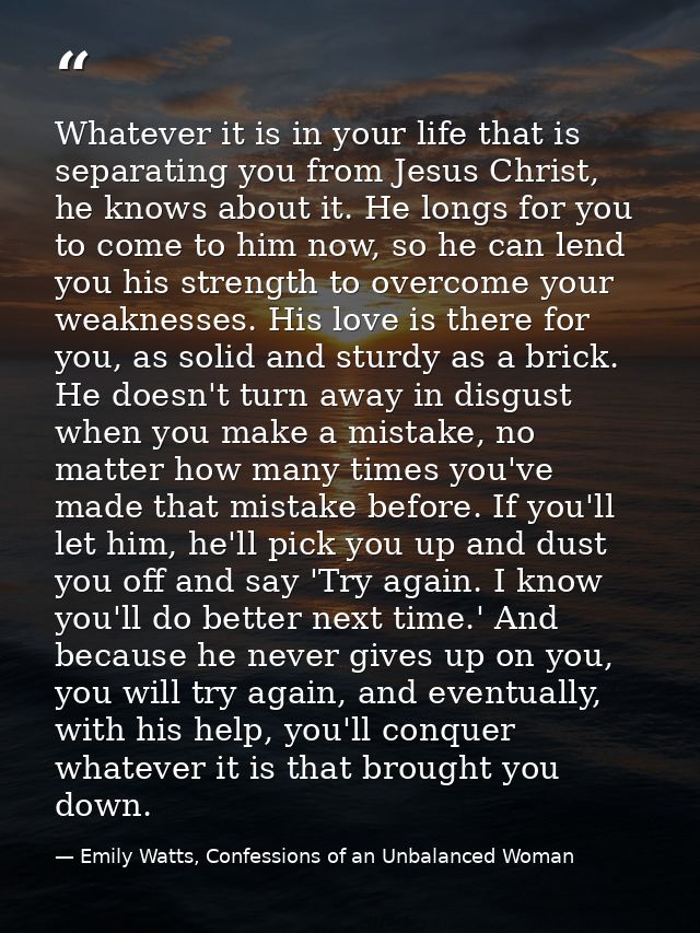 Whatever it is in your life that is separating you from Jesus Christ, he knows about it. He longs for you to come to him — Emily Watts, Confessions of an Unbalanced Woman