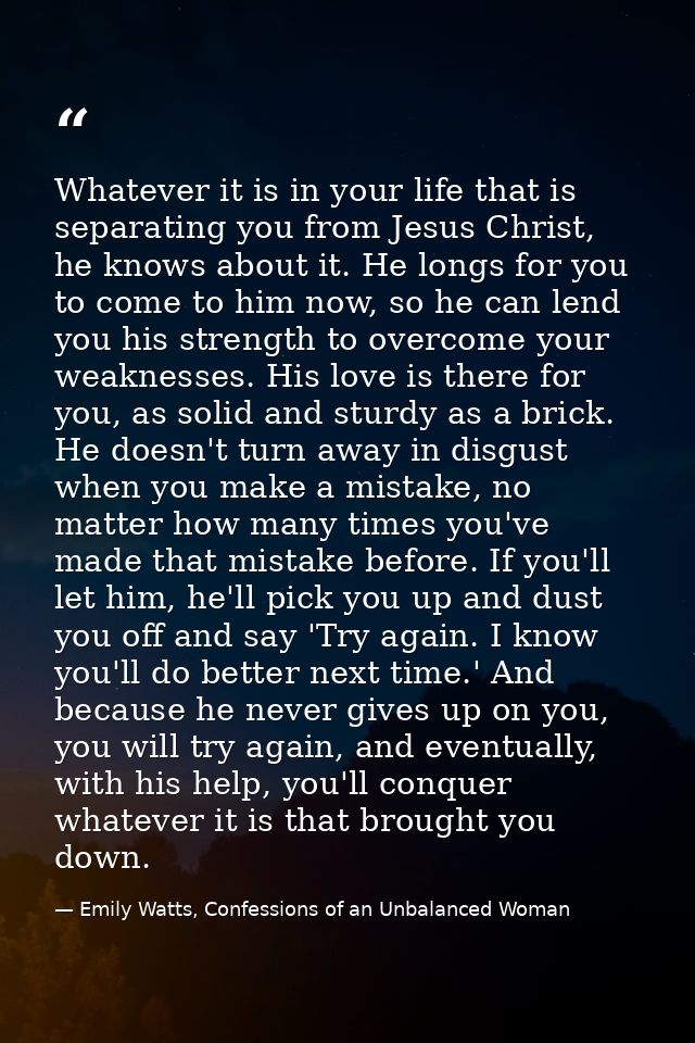 Whatever it is in your life that is separating you from Jesus Christ, he knows about it. He longs for you to come to him — Emily Watts, Confessions of an Unbalanced Woman