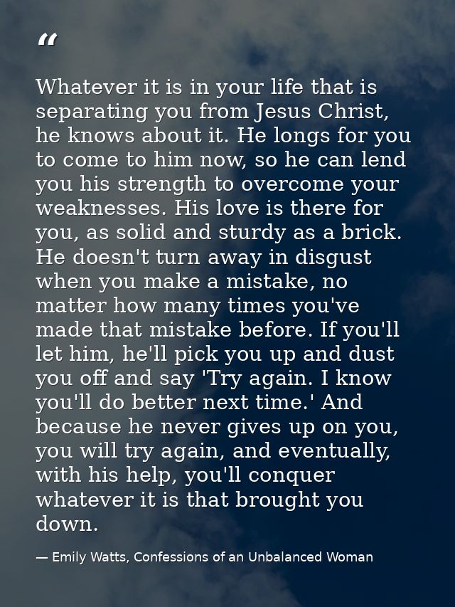 Whatever it is in your life that is separating you from Jesus Christ, he knows about it. He longs for you to come to him — Emily Watts, Confessions of an Unbalanced Woman
