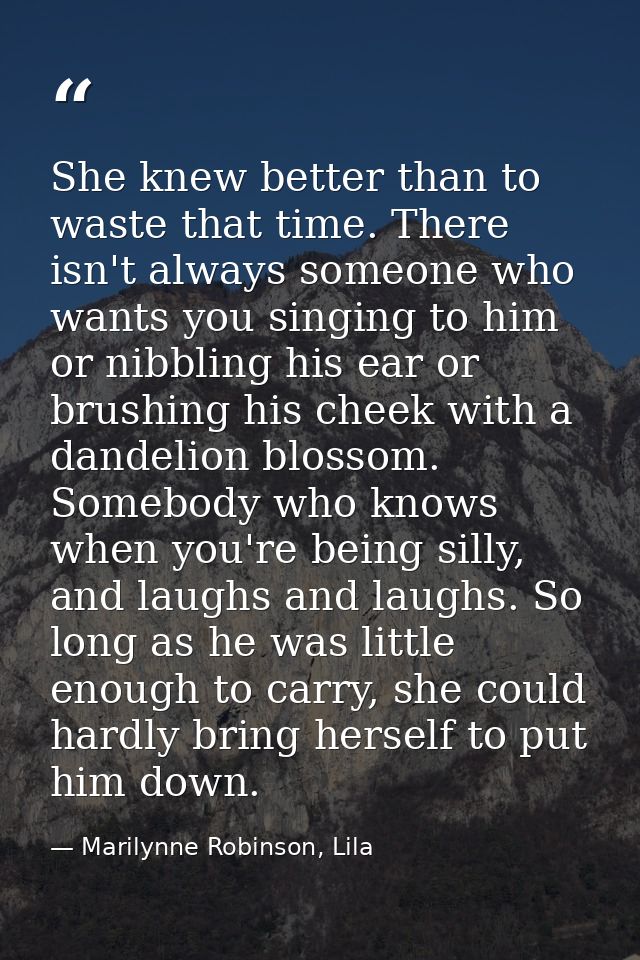 She knew better than to waste that time. There isn't always someone who wants you singing to him or nibbling his ear or  — Marilynne Robinson, Lila