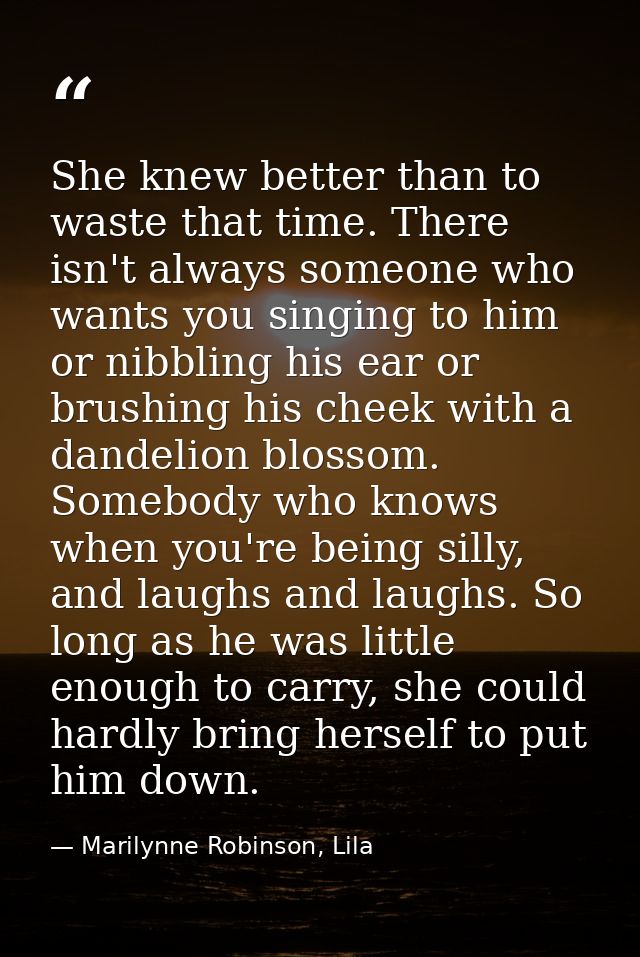 She knew better than to waste that time. There isn't always someone who wants you singing to him or nibbling his ear or  — Marilynne Robinson, Lila