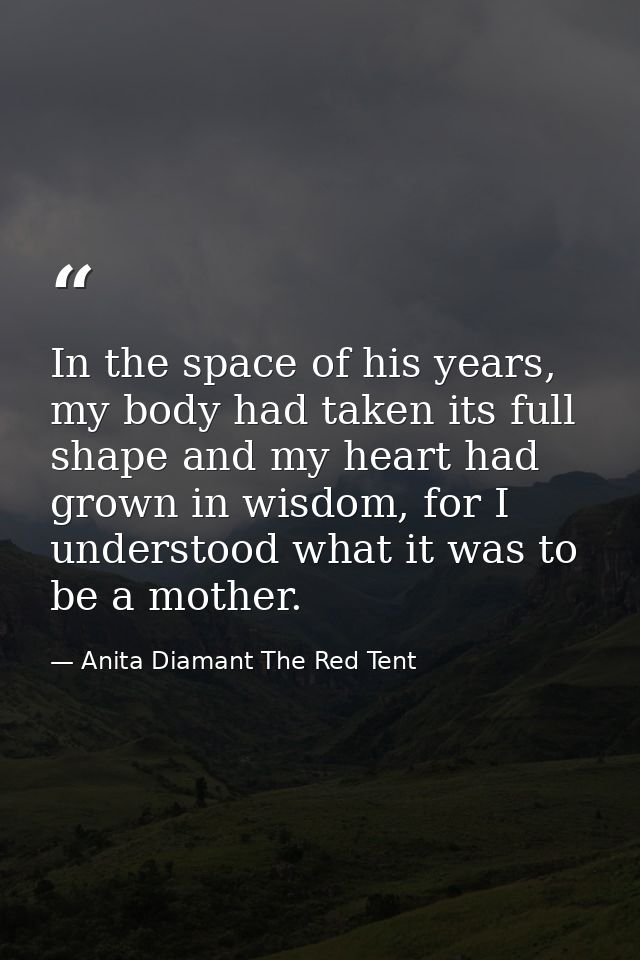 In the space of his years, my body had taken its full shape and my heart had grown in wisdom, for I understood what it w — Anita Diamant The Red Tent